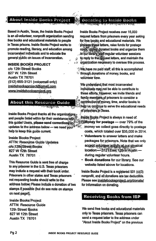 Basod i Austn,Texas, thetnide Books Project Inide Books Projectreceves over 15,000 s an ahvolunees, norgroft orgarization sending  request leters from prisoners every year asking free books and eéucatonsl malerals topecple for e books and educatinal materias. We  Iexas piscns, nkd Bocks rosc wor o promote reading, Gteracy, and education among. Incaroered bt an 1o ocae e pomer o on v f e,  INSIDE BOOKS PROJECT o 121h Street Books  827 W. 121 Sueet  Austin TX 78701  (512) 655-3121 (voicemai only)  lottrs, raise unds fo postage nated books and orgarize them eguar volunees sessions  aropyto lotters, and malntan the  onganizaton necessary o oversee his process.  “;We.have no paid staff al this Is accomplished  trough donations of money, books, and volunteer time. Wo yndersiand tha mast incarcersted indhiduals may ot be ablet conibute (o these efforts, However, we invite riends and 2 tamly memirs,of prisoners to consider a - capiribuiangf money, ime, andior books to o s corfiue to seve th oducational needs of pisofiers n Texas.  e Books Prosctharks l v gz o peoe et vl or i ssianco g, IS8 B0 Proec s ahays need of: mwwpumu&%gﬁuwmmw—mnmm  wpdates io tho ddress below—wo help o keep tis guide curent.  Inside Books Project  ATTN: Resayjrce Guide Updates loi12thjSteet Books  827 W 12th Street  Austia TX 78701  need your®  “This Resource Guide s sen free of charge to:any prisoner inthe U.S. Texas prisariers may include  request with their book oder. Prisoners inother tates and Texas prisoners ~ ol requesting books shoutd wite Lo the ‘address below; Please inchude a donation of two stamps if possibl (butdo see note on stamps on nex pagel),  Inside Books Project ATTN: Resaurce Guide 12th Street Books 827 W 12th Street Austin TX 78701  Pg2  wsioe BooKs PRasEcr  money we collect goes directy o postage ‘costs, which totled over $35,000 n 2014,  + Valunteers to answer letters and make ‘packages for prisonars. Note that we only  et/ o s  during regular volunteer hours. + Book danations for our library, See our ‘webite ited above forlocations.  Inside Books Projetis  regiseréd 501 (c3) nonprof, and e donatons are ax deductble. Plesse ses  for infomation cn donating.  from 1P  We send ree books and educatonal malerials only to Texas prisoners. Texas prisoners can send a request lee o the address under “About Inside Books Project”on the previous  REsouRce cuee 